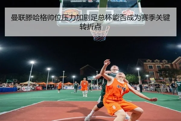 曼联滕哈格帅位压力加剧足总杯能否成为赛季关键转折点