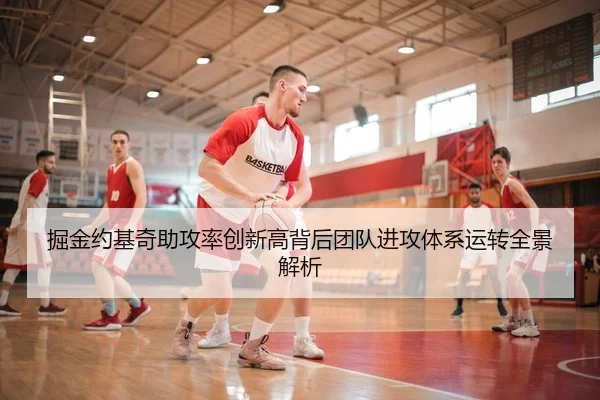 掘金约基奇助攻率创新高背后团队进攻体系运转全景解析