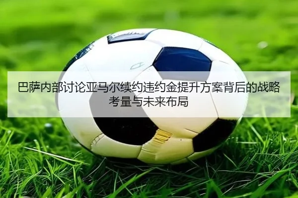 巴萨内部讨论亚马尔续约违约金提升方案背后的战略考量与未来布局