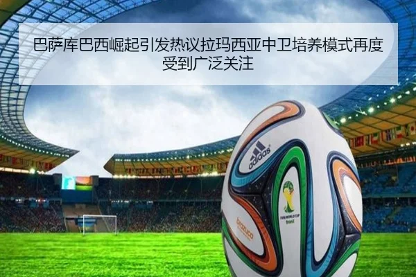 巴萨库巴西崛起引发热议拉玛西亚中卫培养模式再度受到广泛关注